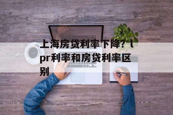 上海房贷利率下降？lpr利率和房贷利率区别-第1张图片-