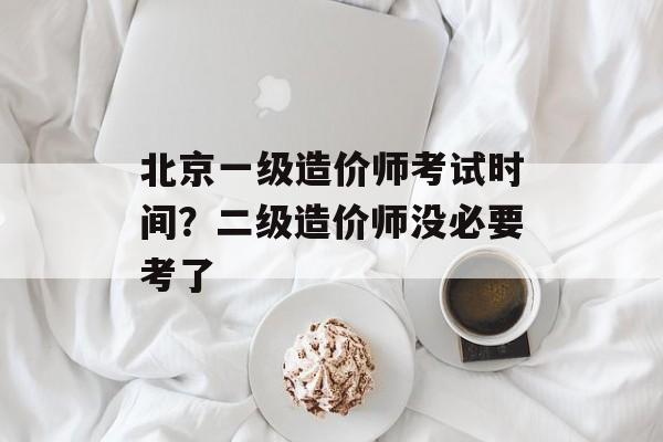 北京一级造价师考试时间？二级造价师没必要考了-第1张图片-