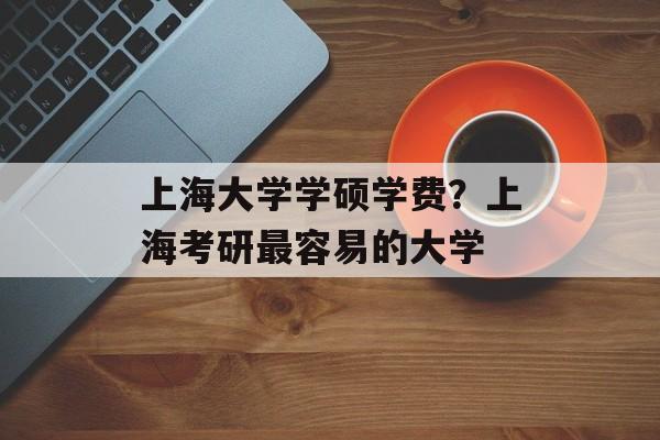 上海大学学硕学费？上海考研最容易的大学-第1张图片-
