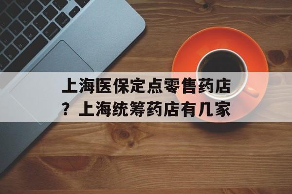 上海医保定点零售药店？上海统筹药店有几家-第1张图片-