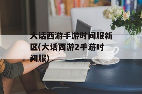 大话西游手游时间服新区(大话西游2手游时间服)-第1张图片-
