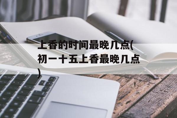 上香的时间最晚几点(初一十五上香最晚几点)-第1张图片-