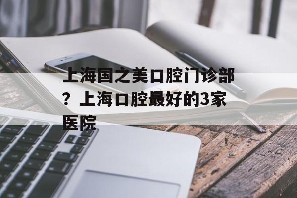 上海国之美口腔门诊部？上海口腔最好的3家医院-第1张图片-