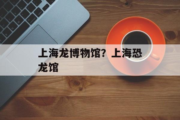 上海龙博物馆？上海恐龙馆-第1张图片-
