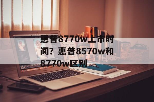 惠普8770w上市时间？惠普8570w和8770w区别-第1张图片-