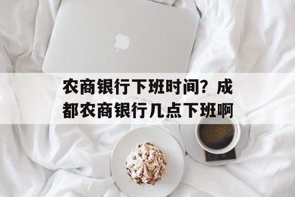 农商银行下班时间？成都农商银行几点下班啊-第1张图片-