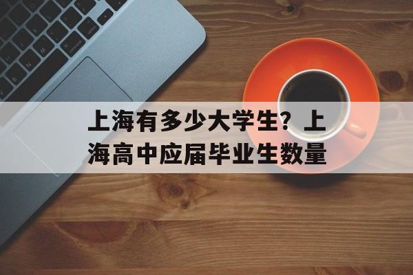 上海有多少大学生？上海高中应届毕业生数量-第1张图片-