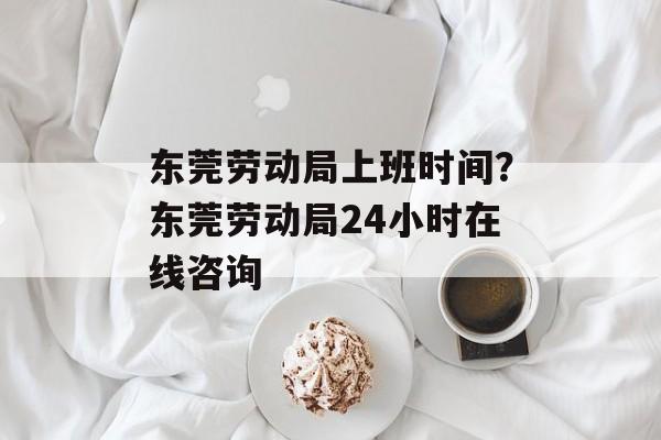 东莞劳动局上班时间？东莞劳动局24小时在线咨询-第1张图片-