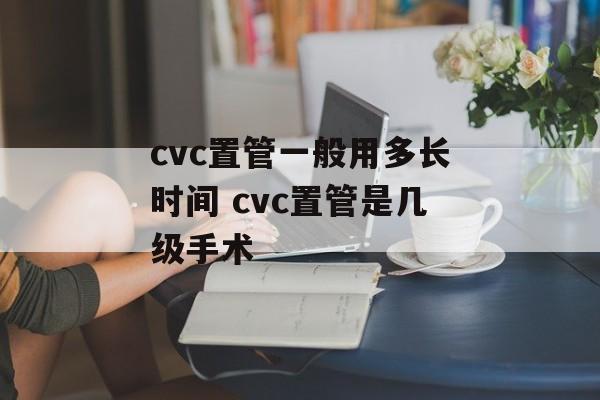 cvc置管一般用多长时间 cvc置管是几级手术-第1张图片-