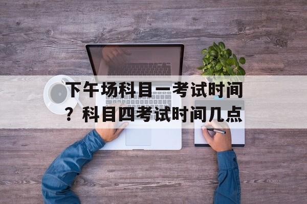 下午场科目一考试时间？科目四考试时间几点-第1张图片-