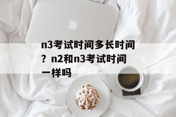 n3考试时间多长时间？n2和n3考试时间一样吗-第1张图片-