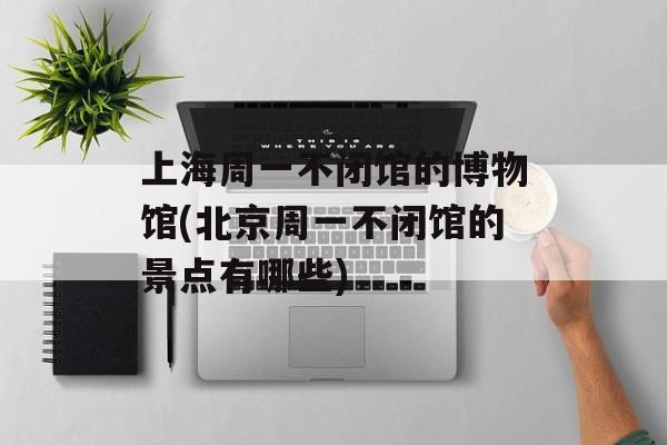 上海周一不闭馆的博物馆(北京周一不闭馆的景点有哪些)-第1张图片-