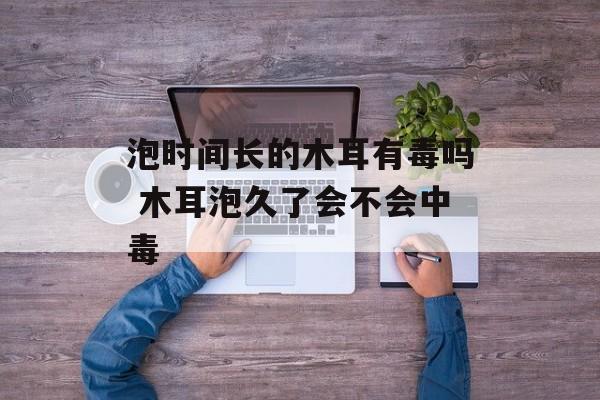 泡时间长的木耳有毒吗 木耳泡久了会不会中毒-第1张图片-