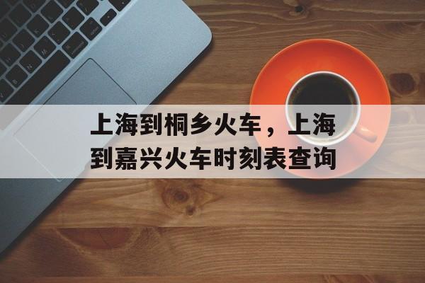 上海到桐乡火车，上海到嘉兴火车时刻表查询-第1张图片-