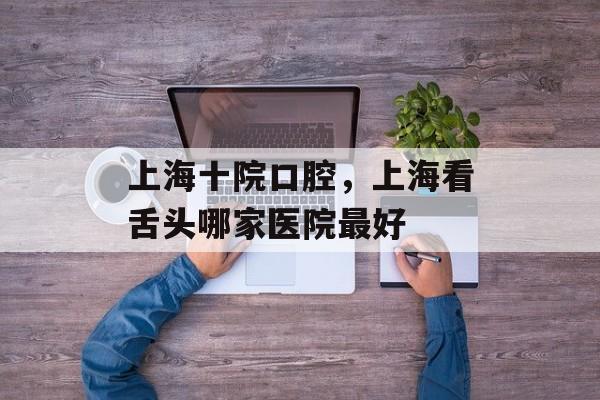 上海十院口腔，上海看舌头哪家医院最好-第1张图片-