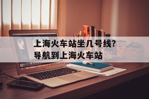 上海火车站坐几号线？导航到上海火车站-第1张图片-