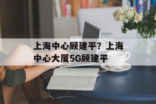上海中心顾建平？上海中心大厦5G顾建平-第1张图片-