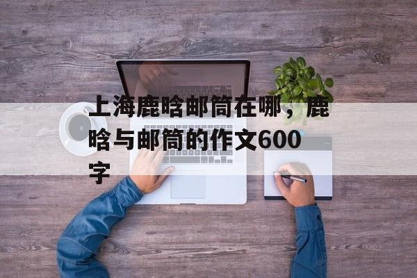 上海鹿晗邮筒在哪，鹿晗与邮筒的作文600字-第1张图片-