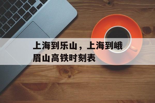 上海到乐山，上海到峨眉山高铁时刻表-第1张图片-