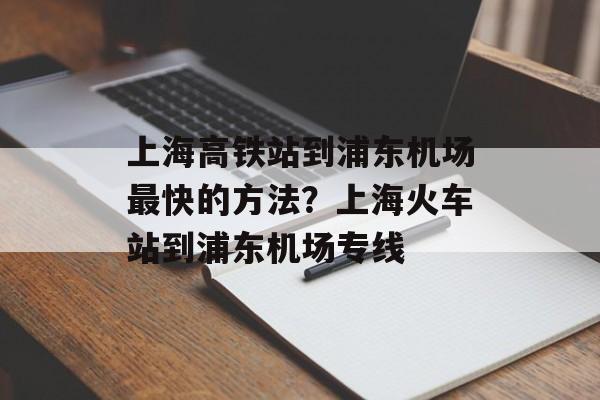 上海高铁站到浦东机场最快的方法？上海火车站到浦东机场专线-第1张图片-
