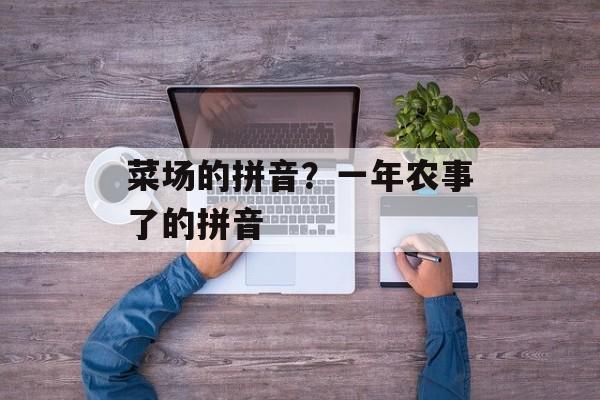 菜场的拼音？一年农事了的拼音-第1张图片-