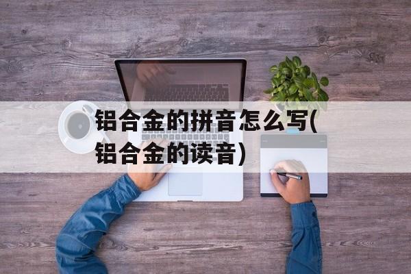 铝合金的拼音怎么写(铝合金的读音)-第1张图片-