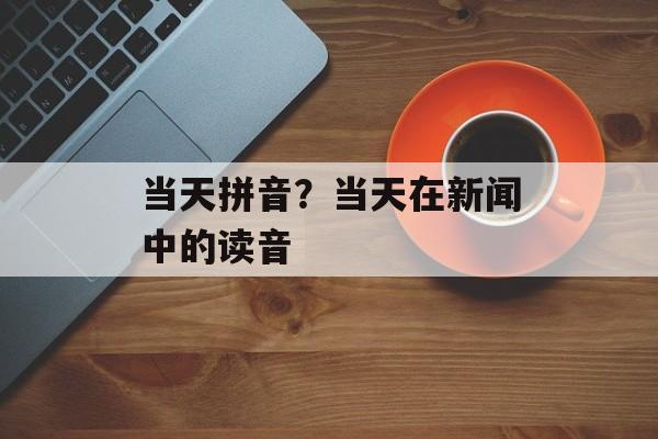 当天拼音？当天在新闻中的读音-第1张图片-