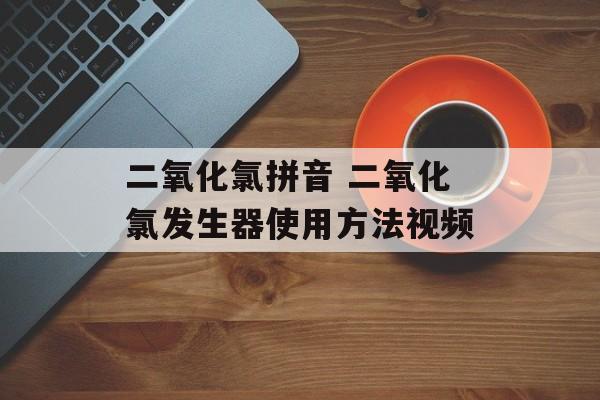 二氧化氯拼音 二氧化氯发生器使用方法视频-第1张图片-