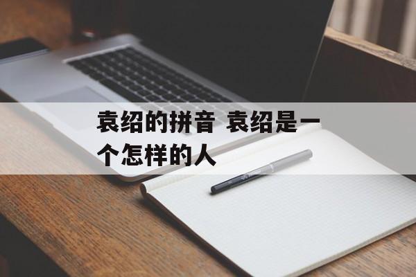袁绍的拼音 袁绍是一个怎样的人-第1张图片-