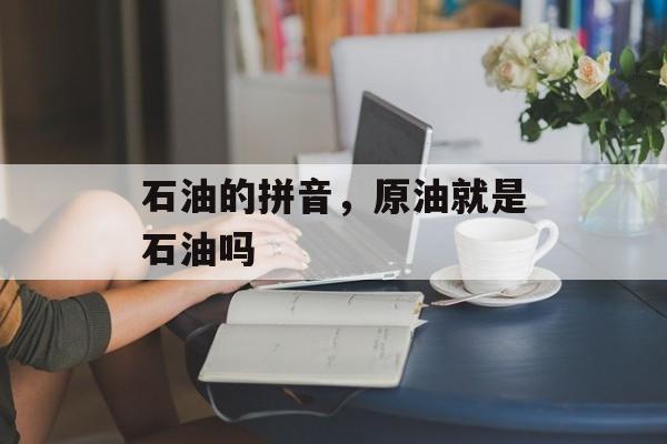 石油的拼音，原油就是石油吗-第1张图片-