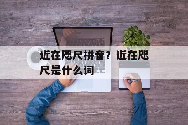近在咫尺拼音？近在咫尺是什么词-第1张图片-
