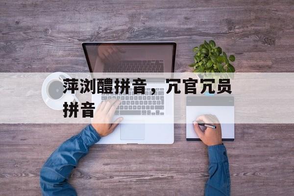 萍浏醴拼音，冗官冗员拼音-第1张图片-