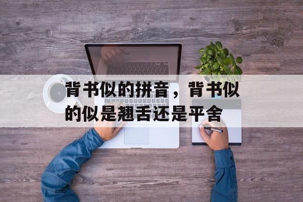 背书似的拼音，背书似的似是翘舌还是平舍-第1张图片-