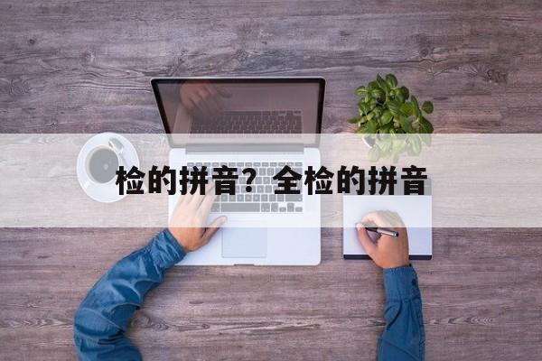 检的拼音？全检的拼音-第1张图片-