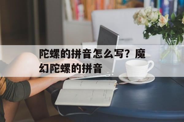 陀螺的拼音怎么写？魔幻陀螺的拼音-第1张图片-