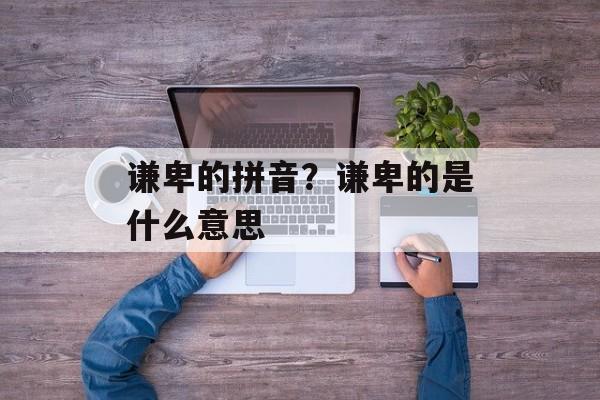 谦卑的拼音？谦卑的是什么意思-第1张图片-