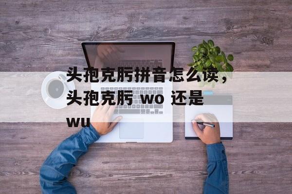 头孢克肟拼音怎么读，头孢克肟 wo 还是wu-第1张图片-
