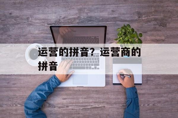 运营的拼音？运营商的拼音-第1张图片-