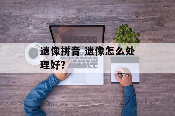 遗像拼音 遗像怎么处理好？-第1张图片-
