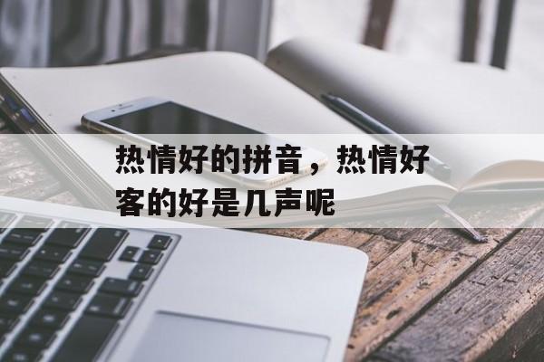 热情好的拼音，热情好客的好是几声呢-第1张图片-