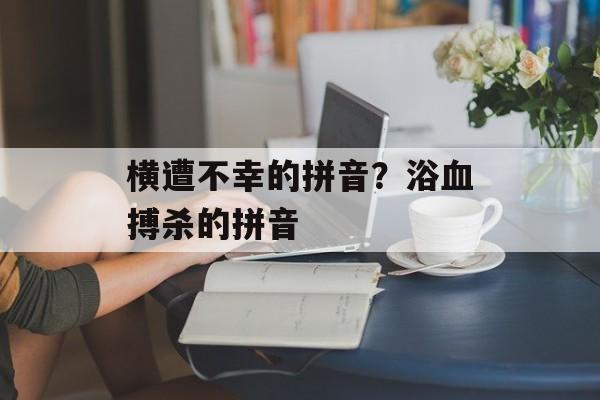 横遭不幸的拼音？浴血搏杀的拼音-第1张图片-