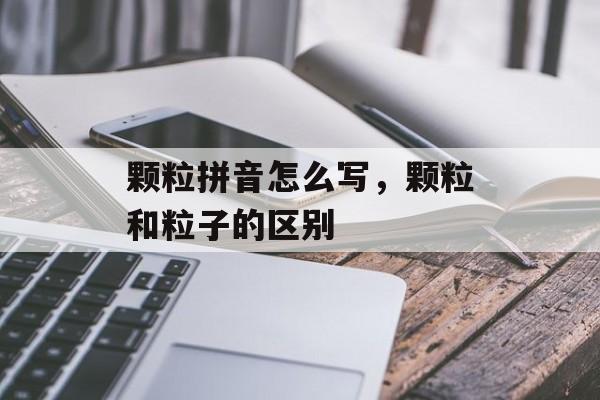 颗粒拼音怎么写，颗粒和粒子的区别-第1张图片-