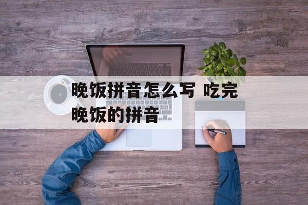 晚饭拼音怎么写 吃完晚饭的拼音-第1张图片-