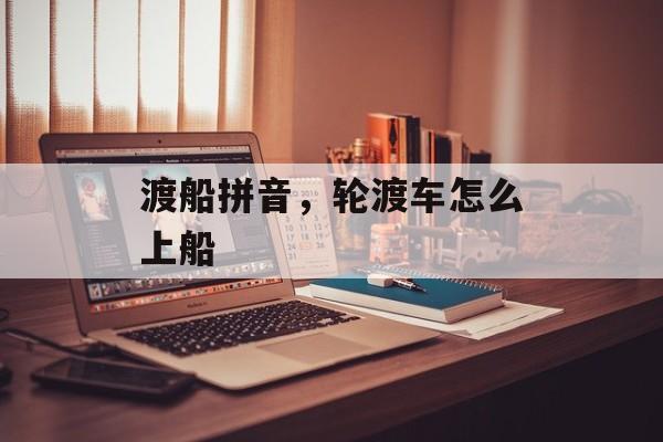 渡船拼音，轮渡车怎么上船-第1张图片-
