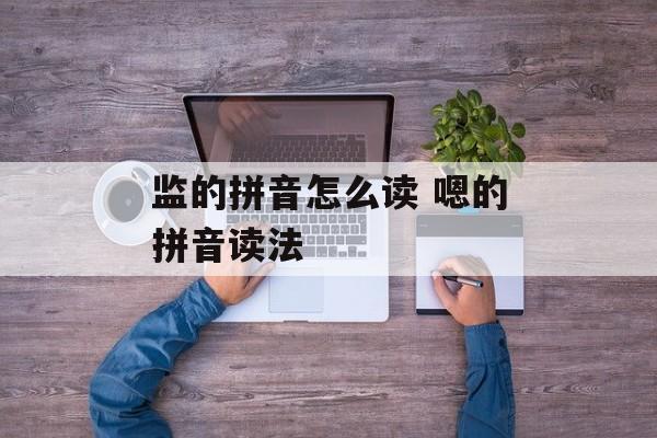 监的拼音怎么读 嗯的拼音读法-第1张图片-