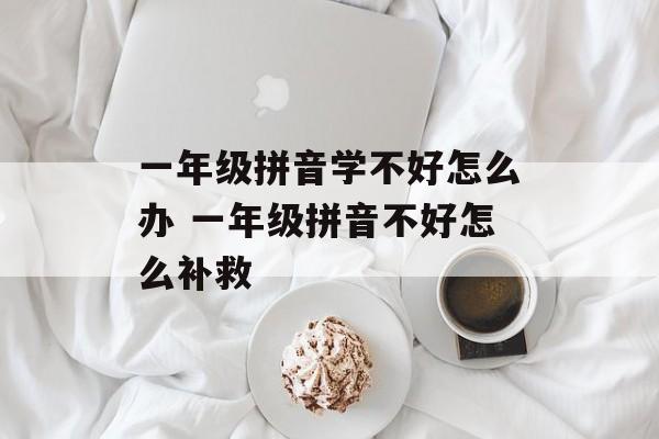 一年级拼音学不好怎么办 一年级拼音不好怎么补救-第1张图片-