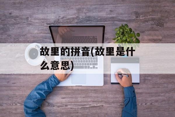 故里的拼音(故里是什么意思)-第1张图片-