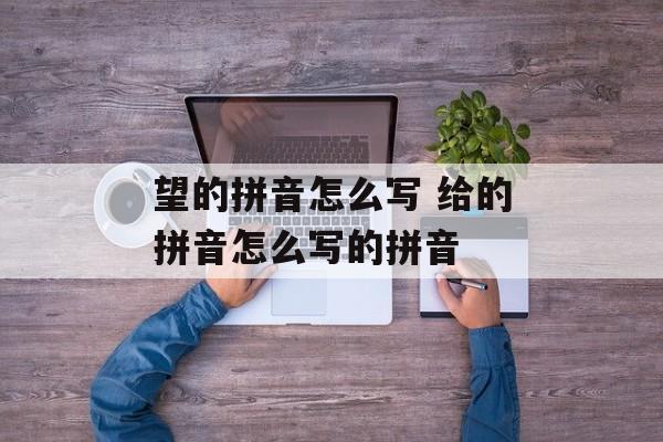 望的拼音怎么写 给的拼音怎么写的拼音-第1张图片-
