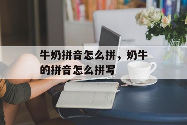 牛奶拼音怎么拼，奶牛的拼音怎么拼写-第1张图片-