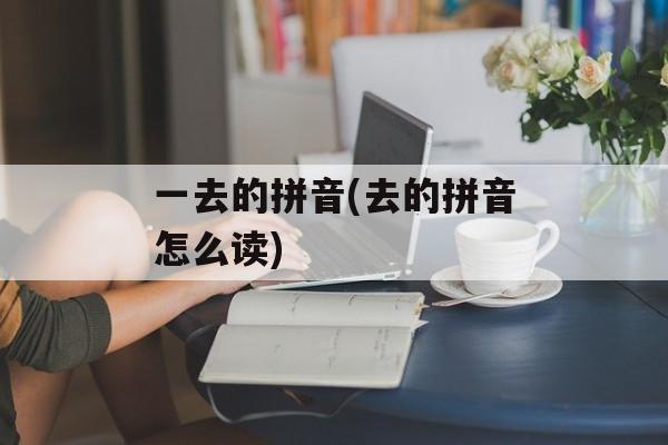 一去的拼音(去的拼音怎么读)-第1张图片-